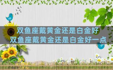双鱼座戴黄金还是白金好 双鱼座戴黄金还是白金好一点